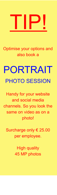 TIP! Optimise your options and also book a  PORTRAIT  PHOTO SESSION  Handy for your website and social media channels. So you look the same on video as on a photo!  Surcharge only € 25.00 per employee.  High quality 45 MP photos